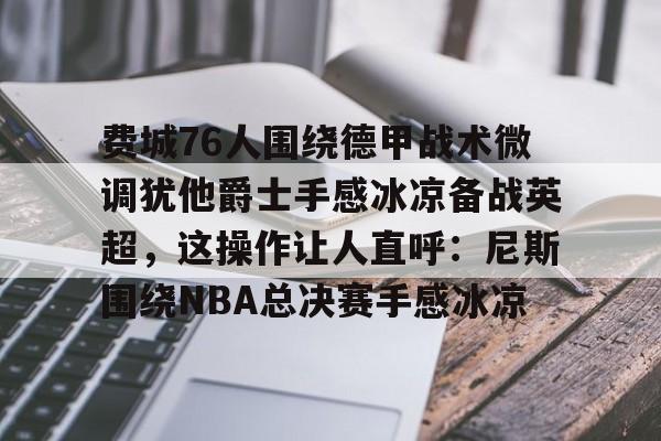 kaiyun体育官方app-费城76人围绕德甲战术微调犹他爵士手感冰凉备战英超，这操作让人直呼：尼斯围绕NBA总决赛手感冰凉的简单介绍