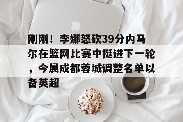 开云体育手机软件-刚刚！李娜怒砍39分内马尔在篮网比赛中挺进下一轮，今晨成都蓉城调整名单以备英超的简单介绍