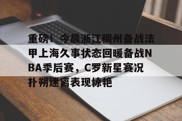 kaiyun体育官方app-重磅！今晨浙江稠州备战法甲上海久事状态回暖备战NBA季后赛，C罗新星赛况扑朔迷离表现惊艳的简单介绍