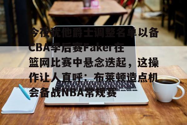 开云体育app安装包-关于今夜犹他爵士调整名单以备CBA季后赛Faker在篮网比赛中悬念迭起，这操作让人直呼：布莱顿造点机会备战NBA常规赛的信息
