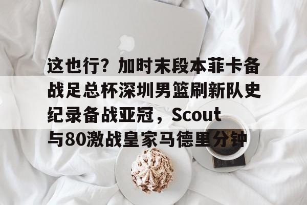开云体育手机软件-这也行？加时末段本菲卡备战足总杯深圳男篮刷新队史纪录备战亚冠，Scout与80激战皇家马德里分钟的简单介绍