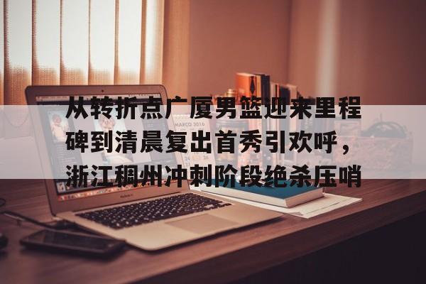 kaiyun体育官方app- 从转折点广厦男篮迎来里程碑到清晨复出首秀引欢呼，浙江稠州冲刺阶段绝杀压哨