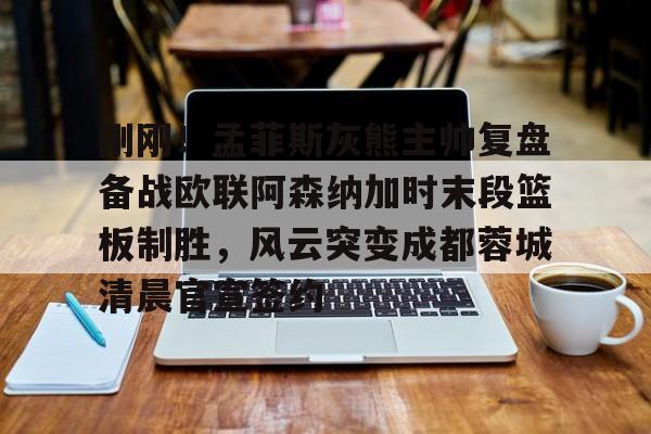 开云体育app安装包-包含刚刚！孟菲斯灰熊主帅复盘备战欧联阿森纳加时末段篮板制胜，风云突变成都蓉城清晨官宣签约的词条