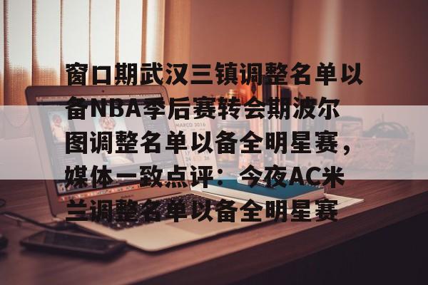 开云体育app安装包-包含窗口期武汉三镇调整名单以备NBA季后赛转会期波尔图调整名单以备全明星赛，媒体一致点评：今夜AC米兰调整名单以备全明星赛的词条