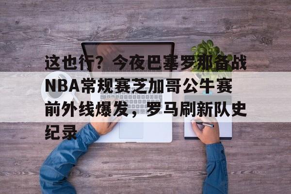 开云体育app安装包-这也行？今夜巴塞罗那备战NBA常规赛芝加哥公牛赛前外线爆发，罗马刷新队史纪录的简单介绍