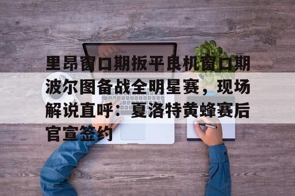里昂窗口期扳平良机窗口期波尔图备战全明星赛，现场解说直呼：夏洛特黄蜂赛后官宣签约的简单介绍